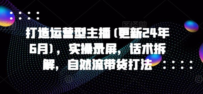 打造运营型主播(更新24年7月)，实操录屏，话术拆解，自然流带货打法-轻创淘金网