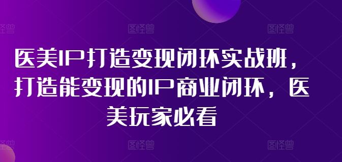 医美IP打造变现闭环实战班，打造能变现的IP商业闭环，医美玩家必看!-轻创淘金网