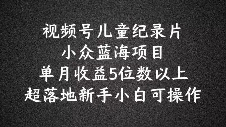2024蓝海项目视频号儿童纪录片科普，单月收益5位数以上，新手小白可操作【揭秘】-轻创淘金网