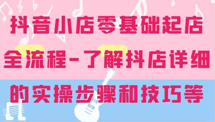抖音小店零基础起店全流程-详细学习抖店的实操步骤和技巧等-轻创淘金网