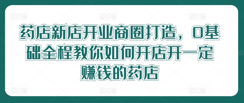 药店新店开业商圈打造，0基础全程教你如何开店开一定赚钱的药店-轻创淘金网